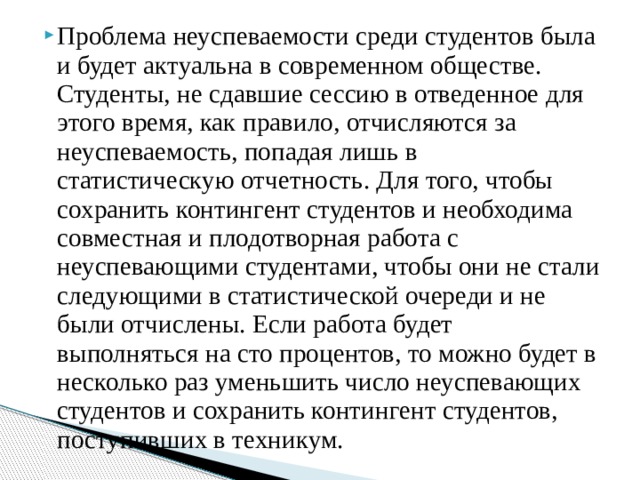 Проблема неуспеваемости среди студентов была и будет актуальна в современном обществе. Студенты, не сдавшие сессию в отведенное для этого время, как правило, отчисляются за неуспеваемость, попадая лишь в статистическую отчетность. Для того, чтобы сохранить контингент студентов и необходима совместная и плодотворная работа с неуспевающими студентами, чтобы они не стали следующими в статистической очереди и не были отчислены. Если работа будет выполняться на сто процентов, то можно будет в несколько раз уменьшить число неуспевающих студентов и сохранить контингент студентов, поступивших в техникум.