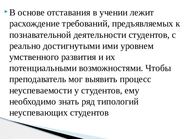 В основе отставания в учении лежит расхождение требований, предъявляемых к познавательной деятельности студентов, с реально достигнутыми ими уровнем умственного развития и их потенциальными возможностями. Чтобы преподаватель мог выявить процесс неуспеваемости у студентов, ему необходимо знать ряд типологий неуспевающих студентов