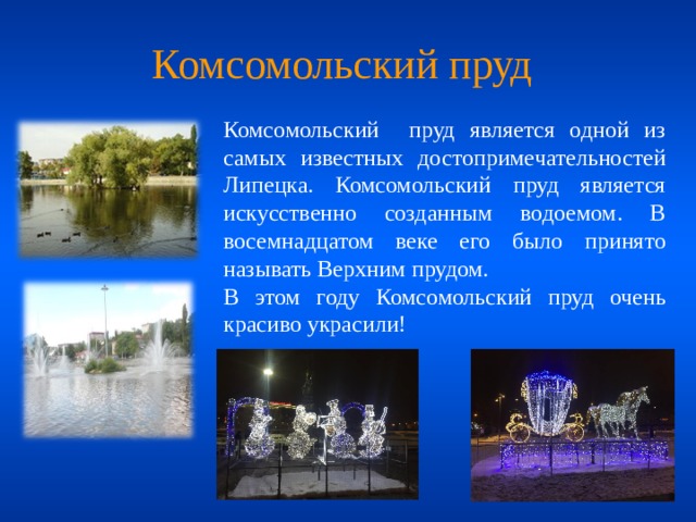 Комсомольский пруд Комсомольский пруд является одной из самых известных достопримечательностей Липецка. Комсомольский пруд является искусственно созданным водоемом. В восемнадцатом веке его было принято называть Верхним прудом. В этом году Комсомольский пруд очень красиво украсили!