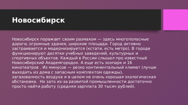 Новосибирск Новосибирск поражает своим размахом — здесь многополосные дороги, огромные здания, широкие площади. Город активно застраивается и модернизируется (кстати, есть метро). В городе функционируют десятки учебных заведений, культурных и спортивных объектов. Каждый в России слышал про известный Новосибирский Академгородок. А еще есть зоопарк и 16 кинотеатров . Из минусов — резко континентальный климат (лучше выходить из дома с запасным комплектом одежды), загазованность воздуха и в целом не очень хорошая экологическая обстановка.  Но зато из-за развитой промышленности достаточно просто найти работу (средняя зарплата 30 тысяч рублей).