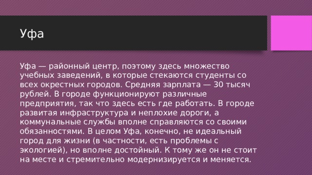 Уфа Уфа — районный центр, поэтому здесь множество учебных заведений, в которые стекаются студенты со всех окрестных городов. Средняя зарплата — 30 тысяч рублей. В городе функционируют различные предприятия, так что здесь есть где работать. В городе развитая инфраструктура и неплохие дороги, а коммунальные службы вполне справляются со своими обязанностями. В целом Уфа, конечно, не идеальный город для жизни (в частности, есть проблемы с экологией), но вполне достойный. К тому же он не стоит на месте и стремительно модернизируется и меняется.