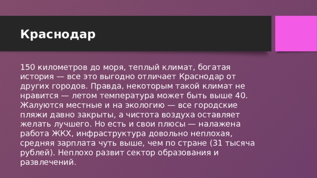 Краснодар 150 километров до моря, теплый климат, богатая история — все это выгодно отличает Краснодар от других городов. Правда, некоторым такой климат не нравится — летом температура может быть выше 40. Жалуются местные и на экологию — все городские пляжи давно закрыты, а чистота воздуха оставляет желать лучшего. Но есть и свои плюсы — налажена работа ЖКХ, инфраструктура довольно неплохая, средняя зарплата чуть выше, чем по стране (31 тысяча рублей). Неплохо развит сектор образования и развлечений.