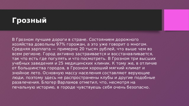 Грозный В Грозном лучшие дороги в стране. Состоянием дорожного хозяйства довольны 97% горожан, а это уже говорит о многом. Средняя зарплата — примерно 20 тысяч рублей, что выше чем во всем регионе. Город активно застраивается и восстанавливается, так что есть где погулять и что посмотреть. В Грозном три высших учебных заведения и 25 медицинских клиник. К тому же, в отличие от большинства городов, в Грозном хороший мягкий климат и знойное лето. Основную массу населения составляют верующие люди, поэтому здесь не распространены клубы и другие подобные развлечения. Блогер Варламов отметил, что, несмотря на печальную историю, в городе чувствуешь себя очень безопасно. 