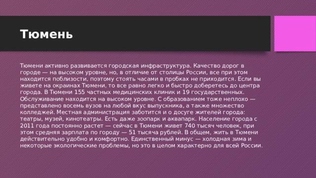 Тюмень Тюмени активно развивается городская инфраструктура. Качество дорог в городе — на высоком уровне, но, в отличие от столицы России, все при этом находится поблизости, поэтому стоять часами в пробках не приходится. Если вы живете на окраинах Тюмени, то все равно легко и быстро доберетесь до центра города. В Тюмени 155 частных медицинских клиник и 19 государственных. Обслуживание находится на высоком уровне. С образованием тоже неплохо — представлено восемь вузов на любой вкус выпускника, а также множество колледжей. Местная администрация заботится и о досуге жителей города: театры, музей, кинотеатры. Есть даже зоопарк и аквапарк. Население города с 2011 года постоянно растет — сейчас в Тюмени живет 740 тысяч человек, при этом средняя зарплата по городу — 51 тысяча рублей. В общем, жить в Тюмени действительно удобно и комфортно. Единственный минус — холодная зима и некоторые экологические проблемы, но это в целом характерно для всей России.