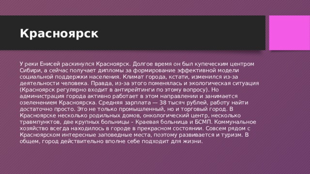 Красноярск У реки Енисей раскинулся Красноярск. Долгое время он был купеческим центром Сибири, а сейчас получает дипломы за формирование эффективной модели социальной поддержки населения. Климат города, кстати, изменился из-за деятельности человека. Правда, из-за этого поменялась и экологическая ситуация (Красноярск регулярно входит в антирейтинги по этому вопросу). Но администрация города активно работает в этом направлении и занимается озеленением Красноярска. Средняя зарплата — 38 тысяч рублей, работу найти достаточно просто. Это не только промышленный, но и торговый город. В Красноярске несколько родильных домов, онкологический центр, несколько травмпунктов, две крупных больницы – Краевая больница и БСМП. Коммунальное хозяйство всегда находилось в городе в прекрасном состоянии. Совсем рядом с Красноярском интересные заповедные места, поэтому развивается и туризм. В общем, город действительно вполне себе подходит для жизни.