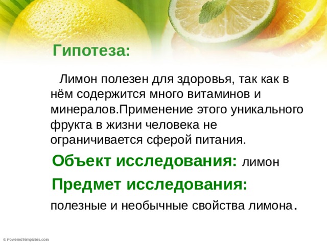 Гипотеза:  Лимон полезен для здоровья, так как в нём содержится много витаминов и минералов.Применение этого уникального фрукта в жизни человека не ограничивается сферой питания.  Объект исследования:  лимон  Предмет исследования:  полезные и необычные свойства лимона .