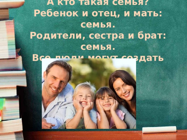 Что такое семья?  А кто такая семья?  Ребенок и отец, и мать: семья.  Родители, сестра и брат: семья.  Все люди могут создать семью.   