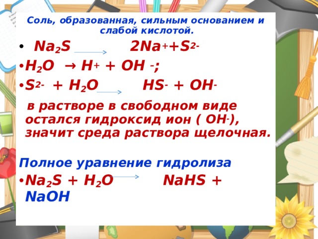 Соль, образованная, сильным основанием и слабой кислотой.  Na 2 S 2Na + +S 2- Н 2 О → Н + + ОН – ; S 2- + H 2 O HS - + OH -   в растворе в свободном виде остался гидроксид ион ( OH - ), значит среда раствора щелочная. Полное уравнение гидролиза Na 2 S + H 2 O  NaHS + NaOH