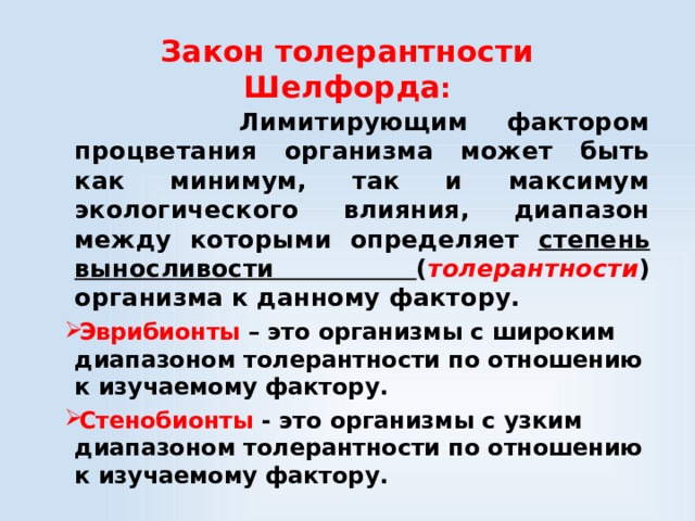 Закон толерантности Шелфорда :  Лимитирующим фактором процветания организма может быть как минимум, так и максимум экологического влияния, диапазон между которыми определяет степень выносливости ( толерантности ) организма к данному фактору.