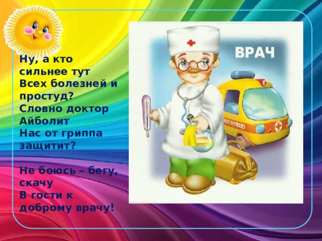 Ну, а кто сильнее тут  Всех болезней и простуд?  Словно доктор Айболит  Нас от гриппа защитит?   Не боюсь – бегу, скачу  В гости к доброму врачу!