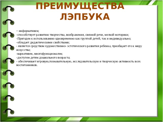 ПРЕИМУЩЕСТВА ЛЭПБУКА                - информативен; -способствует развитию творчества, воображения, связной речи, мелкой моторики; -Пригоден к использованию одновременно как группой детей, так и индивидуально; -обладает дидактическими свойствами; - является средством художественно- эстетического развития ребенка, приобщает его к миру искусства; -вариативен, многофункционален; -доступен детям дошкольного возраста; - обеспечивает игровую,познавательную, исследовательскую и творческую активность всех воспитанников.