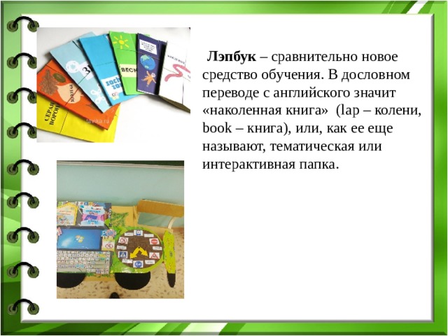 Лэпбук – сравнительно новое средство обучения. В дословном переводе с английского значит «наколенная книга» (lap – колени, book – книга), или, как ее еще называют, тематическая или интерактивная папка.