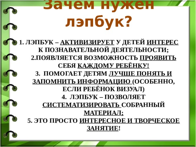 Зачем нужен лэпбук? 1. Лэпбук – активизирует у детей интерес к познавательной деятельности;  2.Появляется возможность проявить себя каждому ребёнку!  3. Помогает детям лучше понять и запомнить информацию (особенно, если ребёнок визуал)  4. Лэпбук – позволяет систематизировать собранный материал;  5. Это просто интересное и творческое занятие !