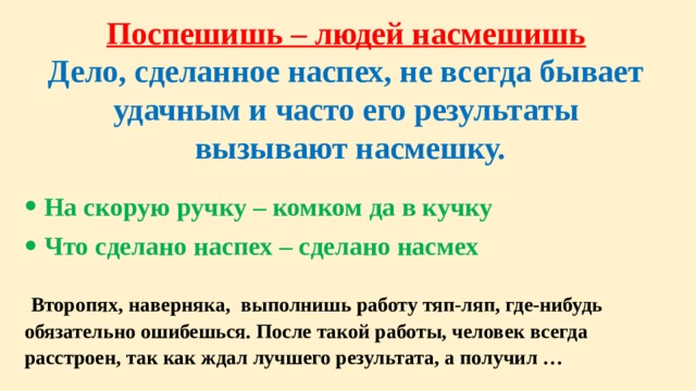 Поспешишь – людей насмешишь Дело, сделанное наспех, не всегда бывает удачным и часто его результаты  вызывают насмешку.  На скорую ручку – комком да в кучку Что сделано наспех – сделано насмех   Второпях, наверняка, выполнишь работу тяп-ляп, где-нибудь обязательно ошибешься. После такой работы, человек всегда расстроен, так как ждал лучшего результата, а получил …