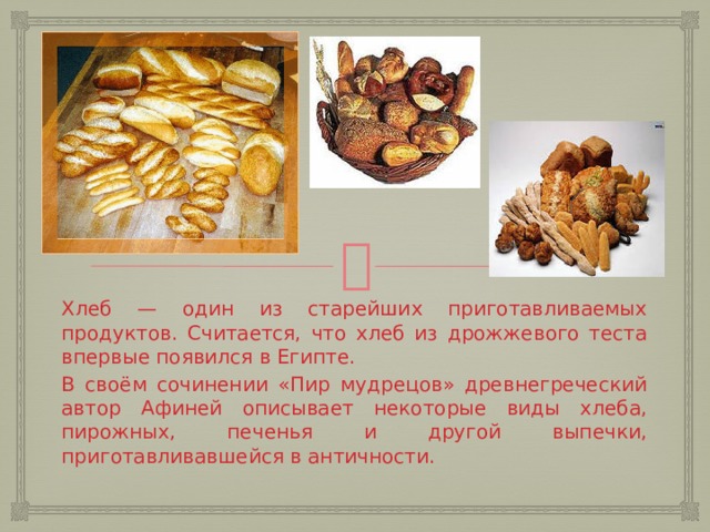 Хлеб — один из старейших приготавливаемых продуктов. Считается, что хлеб из дрожжевого теста впервые появился в Египте. В своём сочинении «Пир мудрецов» древнегреческий автор Афиней описывает некоторые виды хлеба, пирожных, печенья и другой выпечки, приготавливавшейся в античности.