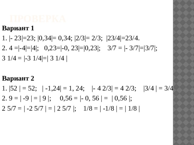 Проверка Вариант 1   1. |- 23|=23; |0,34|= 0,34; |2/3|= 2/3; |23/4|=23/4. 2. 4 =|-4|=|4|; 0,23=|-0, 23|=|0,23|; 3/7 = |- 3/7|=|3/7|; 3 1/4 = |-3 1/4|=| 3 1/4 | Вариант 2   1. |52 | = 52; | -1,24| = 1, 24; |- 4 2/3| = 4 2/3; |3/4 | = 3/4 2. 9 = | -9 | = | 9 |; 0,56 = |- 0, 56 | = | 0,56 |; 2 5/7 = | -2 5/7 | = | 2 5/7 |; 1/8 = | -1/8 | = | 1/8 |