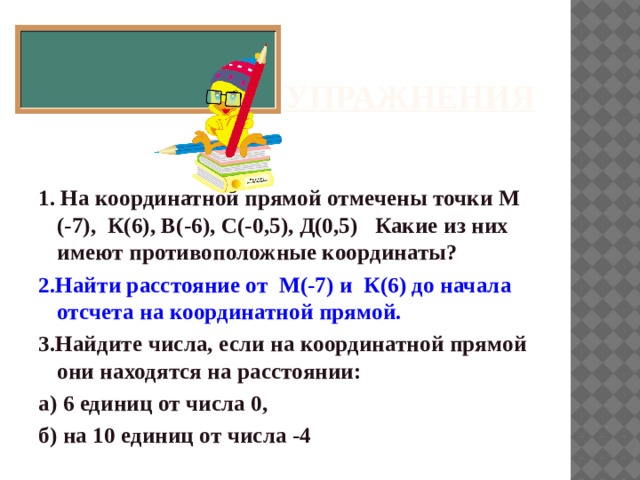 Упражнения 1. На координатной прямой отмечены точки М (-7), К(6), В(-6), С(-0,5), Д(0,5) Какие из них имеют противоположные координаты? 2.Найти расстояние от М(-7) и К(6) до начала отсчета на координатной прямой. 3.Найдите числа, если на координатной прямой они находятся на расстоянии: а) 6 единиц от числа 0, б) на 10 единиц от числа -4