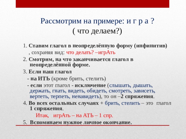 Рассмотрим на примере : и г р а ?  ( что делаем?)  1. Ставим глагол в неопределённую форму (инфинитив)  , сохраняя вид: что делать? –игрАть  2. Смотрим, на что заканчивается глагол в неопределённой форме.  3. Если наш глагол  - на ИТЬ (кроме брить, стелить)  - если этот глагол - исключение ( слышать, дышать, держать, гнать, видеть, обидеть, смотреть, зависеть, вертеть, терпеть, ненавидеть ), то он – 2 спряжения .  4. Во всех остальных случаях + брить, стелить – это глагол 1 спряжения .  Итак, игрАть – на АТЬ – 1 спр.  5. Вспоминаем нужное личное окончание.