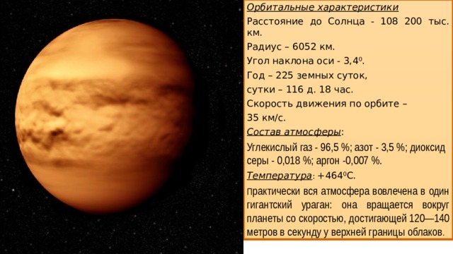 Орбитальные характеристики Расстояние до Солнца - 108 200 тыс. км. Радиус – 6052 км. Угол наклона оси - 3,4 0 . Год – 225 земных суток, сутки – 116 д. 18 час. Скорость движения по орбите – 35 км/с. Состав атмосферы : Углекислый газ - 96,5 %; азот - 3,5 %; диоксид серы - 0,018 %; аргон -0,007 %. Температура : +464 0 С. П рактически вся атмосфера вовлечена в один гигантский ураган: она вращается вокруг планеты со скоростью, достигающей 120—140 метров в секунду у верхней границы облаков .