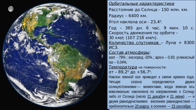 Орбитальные характеристики Расстояние до Солнца - 150 млн. км. Радиус – 6400 км. Угол наклона оси - 23,4 0 . Год – 365 дн. 6 час. 9 мин. 10 с. Скорость движения по орбите – 30 км/с (107 218 км/ч). Количество спутников – Луна + 8300 ИСЗ.  Состав атмосферы : азот - 79% ; кислород -20%.; аргон – 0,93; углекислый газ – 0,04%. Температура  на поверхности: от – 89,2 0 до +56,7 0 . Наклон земной оси приводит к смене времен года. Четыре сезона определяются двумя солнцестояниями — моментами, когда земная ось максимально наклонена по направлению к Солнцу либо от Солнца (около 21 декаб ря и 21 июня ) , — и двумя равноденствиями: весеннее равноденствие — приблизительно 20 марта , а осеннее — 23 сентября .