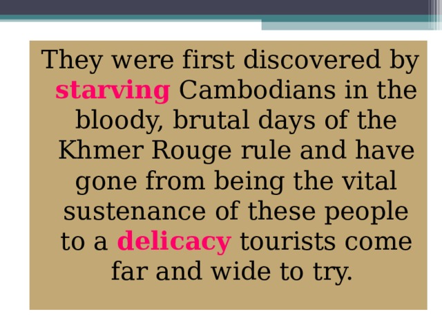 They were first discovered by starving Cambodians in the bloody, brutal days of the Khmer Rouge rule and have gone from being the vital sustenance of these people to a delicacy tourists come far and wide to try.