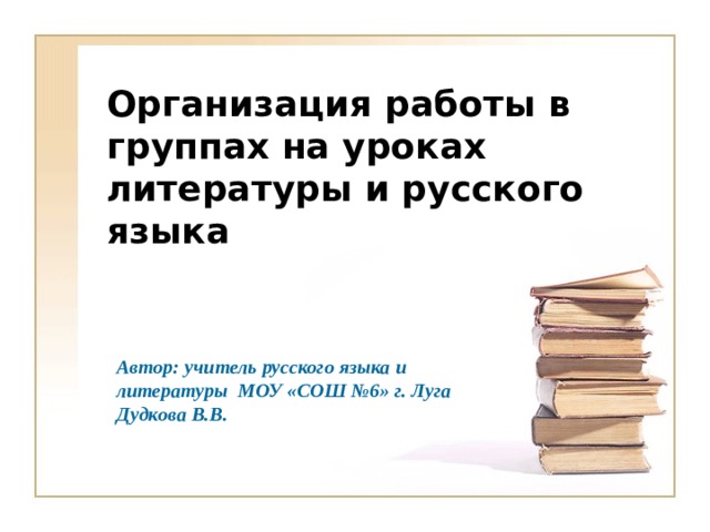 Организация работы в группах на уроках литературы и русского языка Автор: учитель русского языка и литературы МОУ «СОШ №6» г. Луга Дудкова В.В.