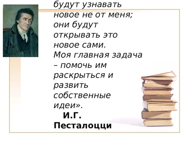 «Мои ученики будут узнавать новое не от меня; они будут открывать это новое сами.   Моя главная задача – помочь им раскрыться и развить собственные идеи». И.Г. Песталоцци