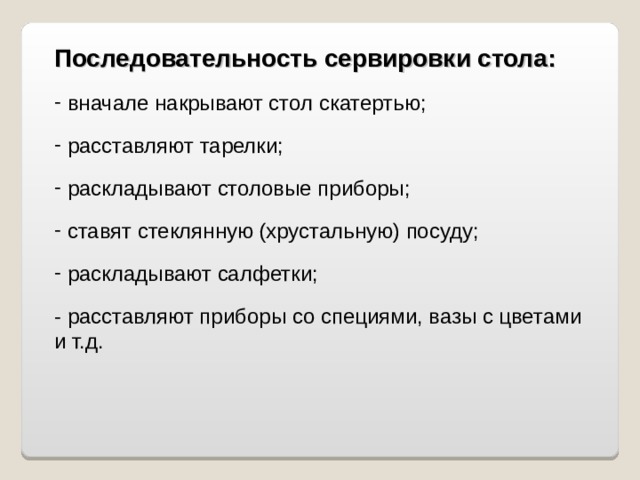 Последовательность сервировки стола:  вначале накрывают стол скатертью;  расставляют тарелки;  раскладывают столовые приборы;  ставят стеклянную (хрустальную) посуду;  раскладывают салфетки; - расставляют приборы со специями, вазы с цветами и т.д.