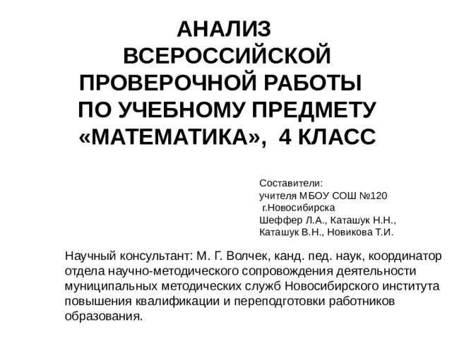 АНАЛИЗ  ВСЕРОССИЙСКОЙ ПРОВЕРОЧНОЙ РАБОТЫ  ПО УЧЕБНОМУ ПРЕДМЕТУ «МАТЕМАТИКА», 4 КЛАСС Составители: учителя МБОУ СОШ №120  г.Новосибирска Шеффер Л.А., Каташук Н.Н., Каташук В.Н., Новикова Т.И. Научный консультант: М. Г. Волчек, канд. пед. наук, координатор отдела научно-методического сопровождения деятельности муниципальных методических служб Новосибирского института повышения квалификации и переподготовки работников образования.