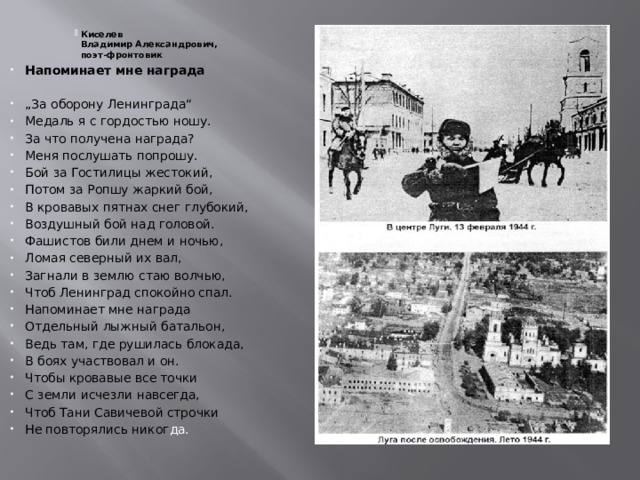 Киселев  Владимир Александрович,  поэт-фронтовик Киселев  Владимир Александрович,  поэт-фронтовик Киселев  Владимир Александрович,  поэт-фронтовик Киселев  Владимир Александрович,  поэт-фронтовик Киселев  Владимир Александрович,  поэт-фронтовик Киселев  Владимир Александрович,  поэт-фронтовик Киселев  Владимир Александрович,  поэт-фронтовик Киселев  Владимир Александрович,  поэт-фронтовик Напоминает мне награда „ За оборону Ленинграда“ Медаль я с гордостью ношу. За что получена награда? Меня послушать попрошу. Бой за Гостилицы жестокий, Потом за Ропшу жаркий бой, В кровавых пятнах снег глубокий, Воздушный бой над головой. Фашистов били днем и ночью, Ломая северный их вал, Загнали в землю стаю волчью, Чтоб Ленинград спокойно спал. Напоминает мне награда Отдельный лыжный батальон, Ведь там, где рушилась блокада, В боях участвовал и он. Чтобы кровавые все точки С земли исчезли навсегда, Чтоб Тани Савичевой строчки Не повторялись никог да.