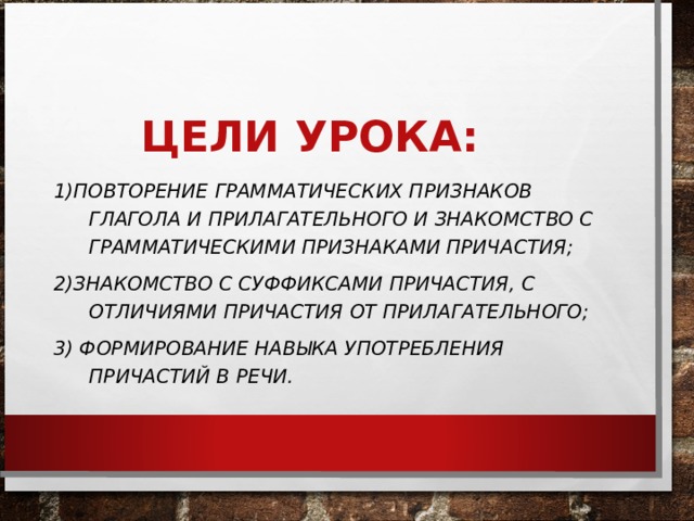 ЦЕЛИ УРОКА: 1)ПОВТОРЕНИЕ ГРАММАТИЧЕСКИХ ПРИЗНАКОВ ГЛАГОЛА И ПРИЛАГАТЕЛЬНОГО И ЗНАКОМСТВО С ГРАММАТИЧЕСКИМИ ПРИЗНАКАМИ ПРИЧАСТИЯ; 2)ЗНАКОМСТВО С СУФФИКСАМИ ПРИЧАСТИЯ, С ОТЛИЧИЯМИ ПРИЧАСТИЯ ОТ ПРИЛАГАТЕЛЬНОГО; 3) ФОРМИРОВАНИЕ НАВЫКА УПОТРЕБЛЕНИЯ ПРИЧАСТИЙ В РЕЧИ.