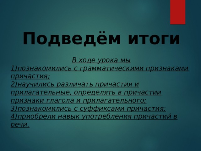 Подведём итоги  В ходе урока мы 1) познакомились с грамматическими признаками причастия; 2)научились различать причастия и прилагательные, определять в причастии признаки глагола и прилагательного; 3)познакомились с суффиксами причастия; 4)приобрели навык употребления причастий в речи.