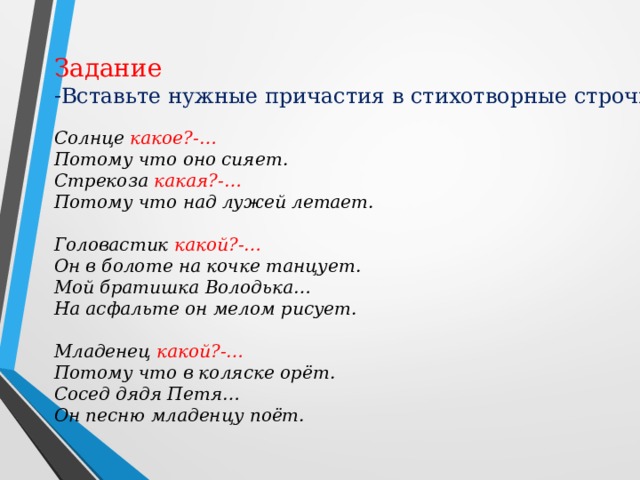 Задание Вставьте нужные причастия в стихотворные строчки : Солнце какое?-… Потому что оно сияет. Стрекоза какая?-… Потому что над лужей летает.  Головастик какой?-… Он в болоте на кочке танцует. Мой братишка Володька… На асфальте он мелом рисует.  Младенец какой?-… Потому что в коляске орёт. Сосед дядя Петя… Он песню младенцу поёт.