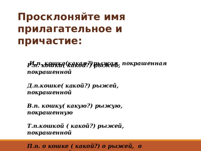 Просклоняйте имя прилагательное и причастие:    И.п. кошка(какая ?) рыжая, покрашенная   Р.п. кошки( какой?) рыжей, покрашенной  Д.п.кошке( какой?) рыжей, покрашенной  В.п. кошку( какую?) рыжую, покрашенную  Т.п.кошкой ( какой?) рыжей, покрашенной  П.п. о кошке ( какой?) о рыжей, о покрашенной