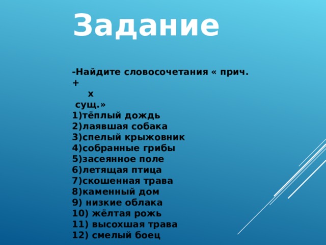 Задание  - Найдите словосочетания « прич.+  x  сущ.» 1) тёплый дождь 2) лаявшая собака 3) спелый крыжовник 4) собранные грибы 5) засеянное поле 6) летящая птица 7) скошенная трава 8)каменный дом 9) низкие облака 10) жёлтая рожь 11) высохшая трава 12) смелый боец