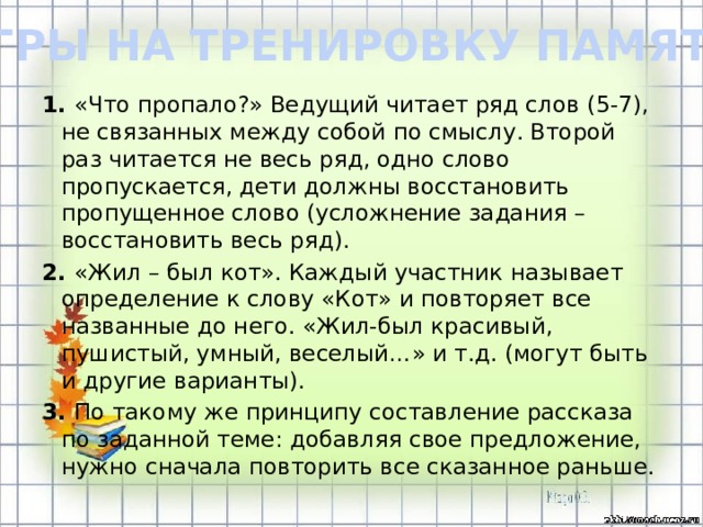 ИГРЫ НА ТРЕНИРОВКУ ПАМЯТИ 1. «Что пропало?» Ведущий читает ряд слов (5-7), не связанных между собой по смыслу. Второй раз читается не весь ряд, одно слово пропускается, дети должны восстановить пропущенное слово (усложнение задания – восстановить весь ряд). 2. «Жил – был кот». Каждый участник называет определение к слову «Кот» и повторяет все названные до него. «Жил-был красивый, пушистый, умный, веселый…» и т.д. (могут быть и другие варианты). 3. По такому же принципу составление рассказа по заданной теме: добавляя свое предложение, нужно сначала повторить все сказанное раньше.