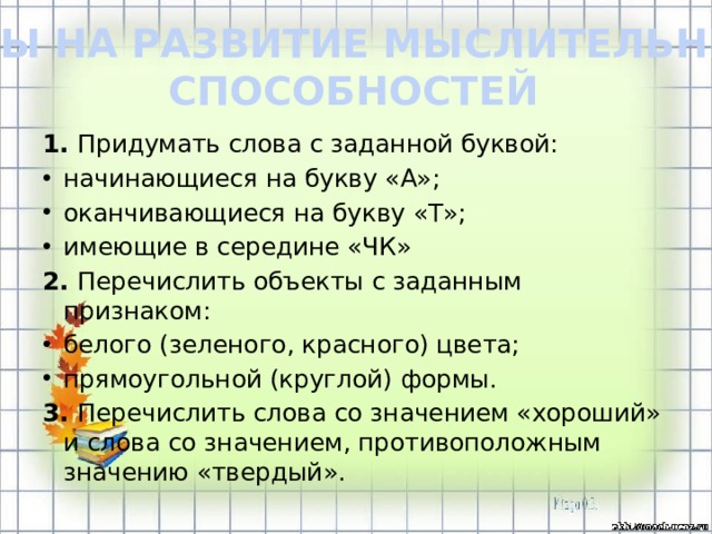 ИГРЫ НА РАЗВИТИЕ МЫСЛИТЕЛЬНЫХ СПОСОБНОСТЕЙ 1. Придумать слова с заданной буквой: начинающиеся на букву «А»; оканчивающиеся на букву «Т»; имеющие в середине «ЧК» 2. Перечислить объекты с заданным признаком: белого (зеленого, красного) цвета; прямоугольной (круглой) формы. 3. Перечислить слова со значением «хороший» и слова со значением, противоположным значению «твердый».