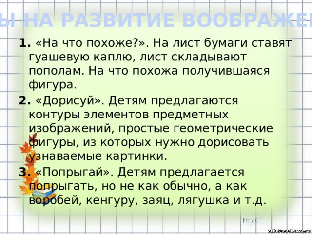 ИГРЫ НА РАЗВИТИЕ ВООБРАЖЕНИЯ 1. «На что похоже?». На лист бумаги ставят гуашевую каплю, лист складывают пополам. На что похожа получившаяся фигура. 2. «Дорисуй». Детям предлагаются контуры элементов предметных изображений, простые геометрические фигуры, из которых нужно дорисовать узнаваемые картинки. 3. «Попрыгай». Детям предлагается попрыгать, но не как обычно, а как воробей, кенгуру, заяц, лягушка и т.д.