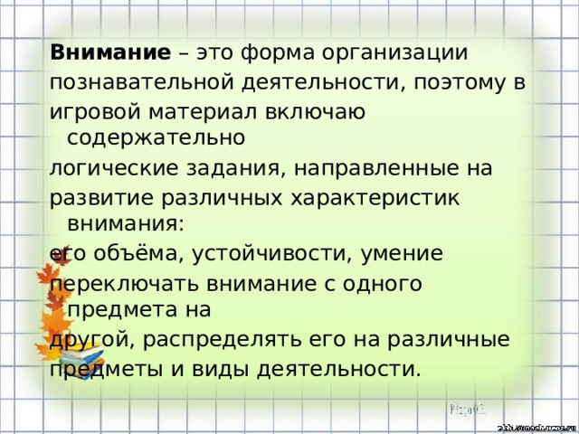 Внимание – это форма организации познавательной деятельности, поэтому в игровой материал включаю содержательно логические задания, направленные на развитие различных характеристик внимания: его объёма, устойчивости, умение переключать внимание с одного предмета на другой, распределять его на различные предметы и виды деятельности.