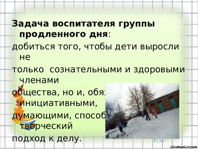 Задача воспитателя группы продленного дня : добиться того, чтобы дети выросли не только  сознательными и здоровыми членами общества, но и, обязательно, инициативными, думающими, способными на творческий подход к делу.