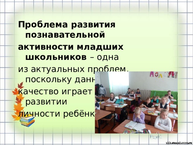 Проблема развития познавательной активности младших школьников – одна из актуальных проблем, поскольку данное качество играет большую роль в развитии личности ребёнка.