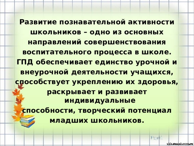 Развитие познавательной активности школьников – одно из основных направлений совершенствования воспитательного процесса в школе. ГПД обеспечивает единство урочной и внеурочной деятельности учащихся, способствует укреплению их здоровья, раскрывает и развивает индивидуальные способности, творческий потенциал младших школьников.