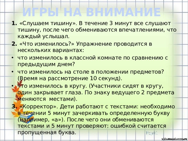 ИГРЫ НА ВНИМАНИЕ 1. «Слушаем тишину». В течение 3 минут все слушают тишину, после чего обмениваются впечатлениями, что каждый услышал. 2. «Что изменилось?» Упражнение проводится в нескольких вариантах: что изменилось в классной комнате по сравнению с предыдущим днем? что изменилось на столе в положении предметов? (Время на рассмотрение 10 секунд). что изменилось в кругу. (Участники сидят в кругу, один закрывает глаза. По знаку ведущего 2 предмета меняются  местами). 3. «Корректор». Дети работают с текстами: необходимо в течении 5 минут зачеркивать определенную букву (например, «а»). После чего они обмениваются текстами и 5 минут проверяют: ошибкой считается пропущенная буква.