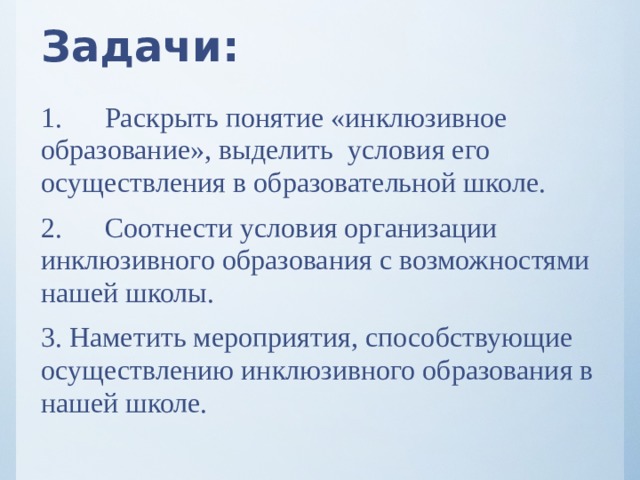 Задачи: 1.  Раскрыть понятие «инклюзивное образование», выделить условия его осуществления в образовательной школе. 2.  Соотнести условия организации инклюзивного образования с возможностями нашей школы. 3. Наметить мероприятия, способствующие осуществлению инклюзивного образования в нашей школе.