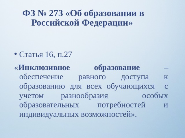 ФЗ № 273 «Об образовании в Российской Федерации» Статья 16, п.27 « Инклюзивное образование – обеспечение равного доступа к образованию для всех обучающихся с учетом разнообразия особых образовательных потребностей и индивидуальных возможностей».