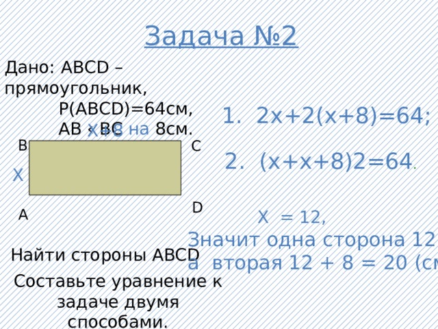 Задача №2 Дано: АВСD – прямоугольник,  Р(АВСD)=64см,  АВ ‹ ВС на 8см. 1. 2х+2(х+8)=64; Х+8 В С 2. (х+х+8) 2=64 . Х D А  Х = 12, Значит одна сторона 12 см, а вторая 12 + 8 = 20 (см) Найти стороны ABCD Составьте уравнение к задаче двумя способами.