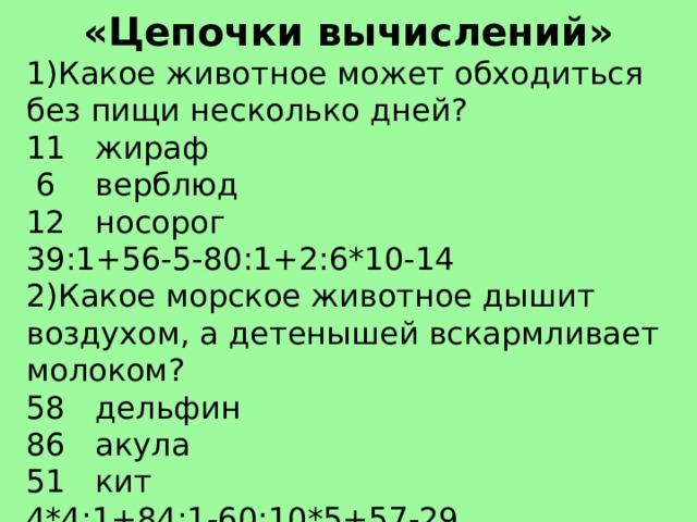 «Цепочки вычислений» 1)Какое животное может обходиться без пищи несколько дней? 11 жираф  6 верблюд 12 носорог 39:1+56-5-80:1+2:6*10-14 2)Какое морское животное дышит воздухом, а детенышей вскармливает молоком? 58 дельфин 86 акула 51 кит 4*4:1+84:1-60:10*5+57-29