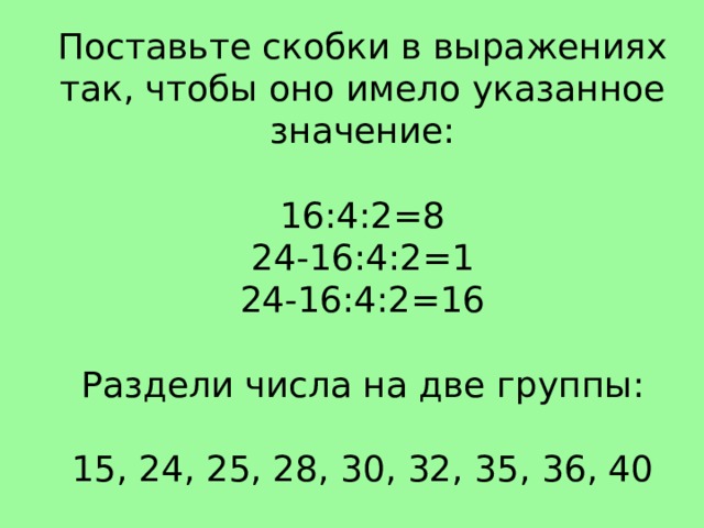 Поставьте скобки в выражениях так, чтобы оно имело указанное значение: 16:4:2=8 24-16:4:2=1 24-16:4:2=16  Раздели числа на две группы: 15, 24, 25, 28, 30, 32, 35, 36, 40
