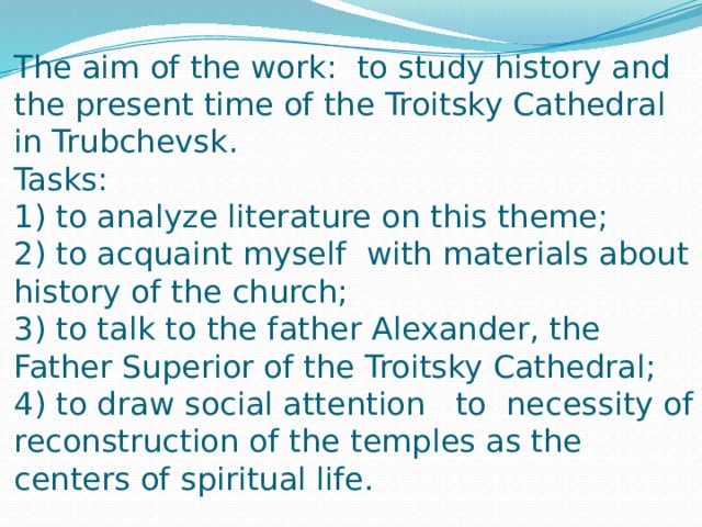 The aim of the work: to study history and the present time of the Troitsky Cathedral in Trubchevsk.  Tasks:  1) to analyze literature on this theme;  2) to acquaint myself with materials about history of the church;  3) to talk to the father Alexander, the Father Superior of the Troitsky Cathedral;  4) to draw social attention to necessity of reconstruction of the temples as the centers of spiritual life.