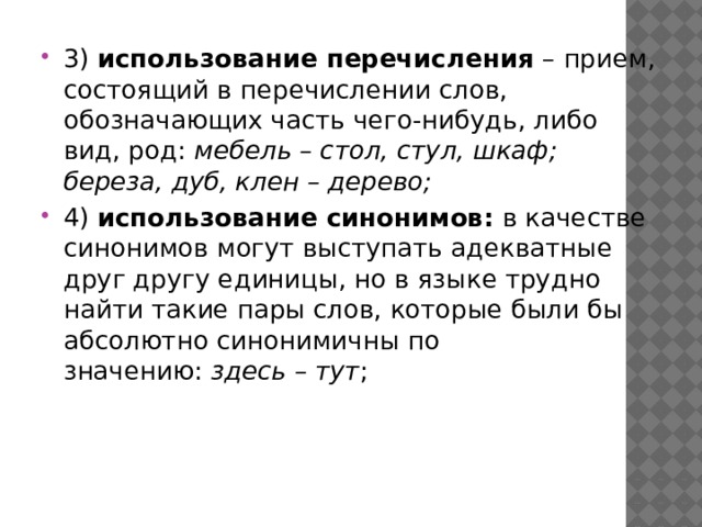 3)  использование перечисления  – прием, состоящий в перечислении слов, обозначающих часть чего-нибудь, либо вид, род:  мебель – стол, стул, шкаф; береза, дуб, клен – дерево; 4)  использование синонимов:  в качестве синонимов могут выступать адекватные друг другу единицы, но в языке трудно найти такие пары слов, которые были бы абсолютно синонимичны по значению:  здесь – тут ;